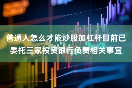 普通人怎么才能炒股加杠杆目前已委托三家投资银行负责相关事宜