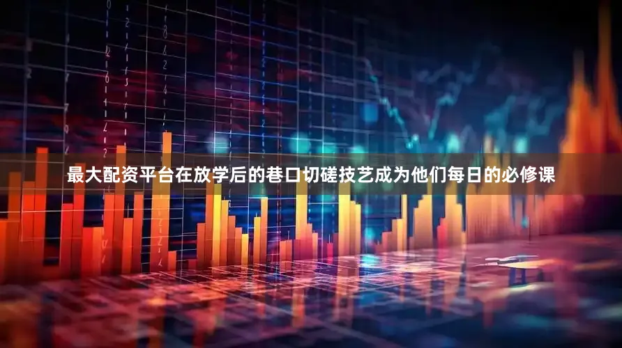 最大配资平台在放学后的巷口切磋技艺成为他们每日的必修课