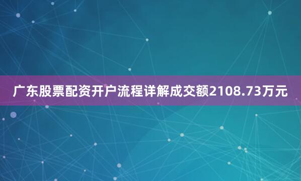 广东股票配资开户流程详解成交额2108.73万元