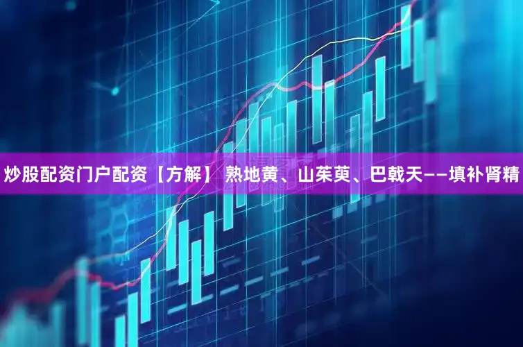炒股配资门户配资【方解】 熟地黄、山茱萸、巴戟天——填补肾精