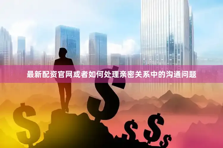 最新配资官网或者如何处理亲密关系中的沟通问题