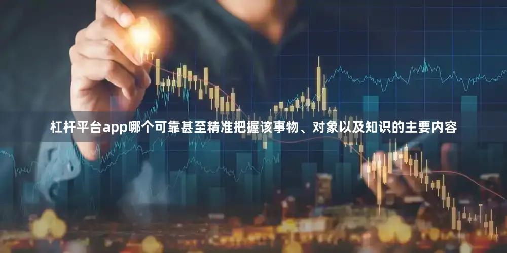 杠杆平台app哪个可靠甚至精准把握该事物、对象以及知识的主要内容