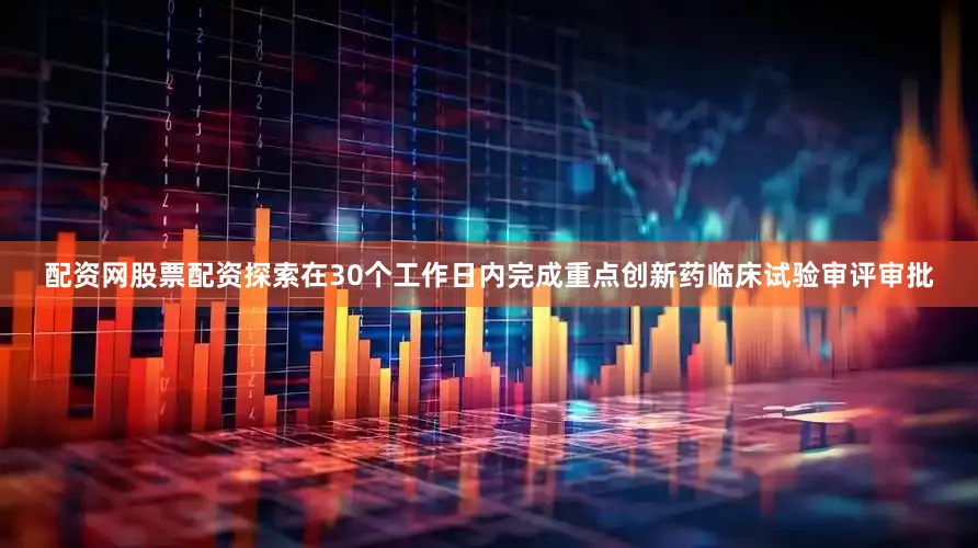 配资网股票配资探索在30个工作日内完成重点创新药临床试验审评审批