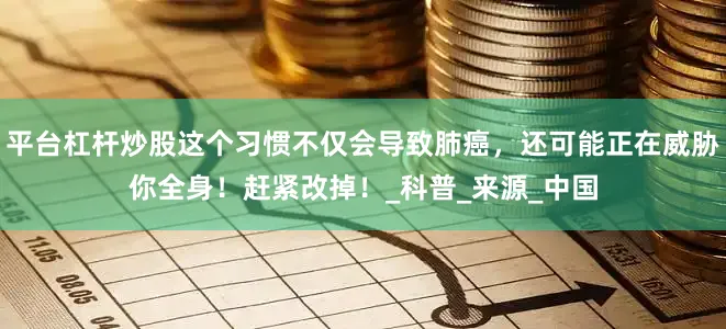平台杠杆炒股这个习惯不仅会导致肺癌，还可能正在威胁你全身！赶紧改掉！_科普_来源_中国