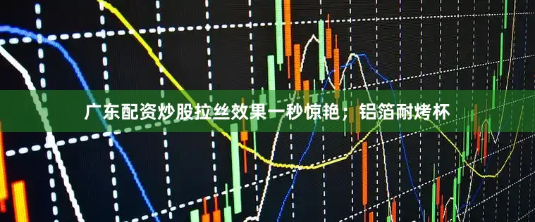 广东配资炒股拉丝效果一秒惊艳；铝箔耐烤杯
