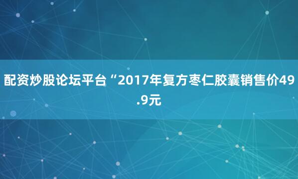 配资炒股论坛平台“2017年复方枣仁胶囊销售价49.9元