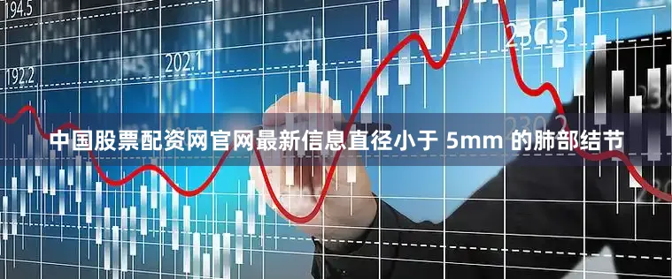 中国股票配资网官网最新信息直径小于 5mm 的肺部结节