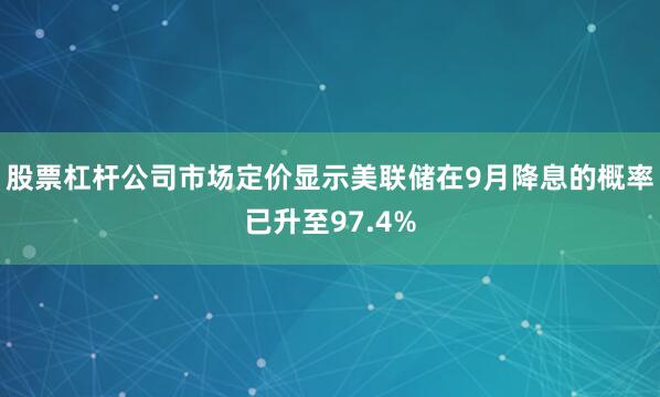 股票杠杆公司市场定价显示美联储在9月降息的概率已升至97.4%