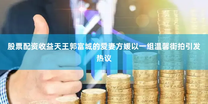 股票配资收益天王郭富城的爱妻方媛以一组温馨街拍引发热议