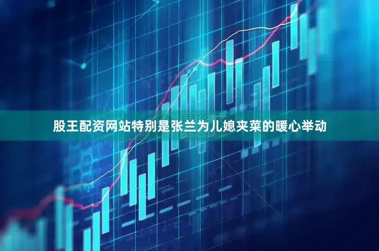 股王配资网站特别是张兰为儿媳夹菜的暖心举动
