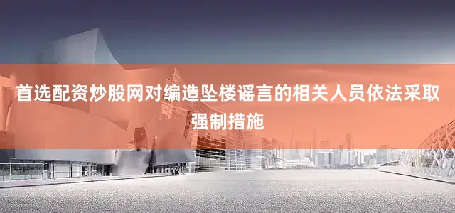 首选配资炒股网对编造坠楼谣言的相关人员依法采取强制措施