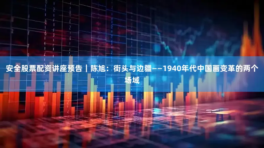 安全股票配资讲座预告｜陈旭：街头与边疆——1940年代中国画变革的两个场域